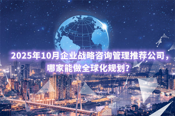 2025年10月企業(yè)戰(zhàn)略咨詢管理推薦公司，哪家能做全球化規(guī)劃？
